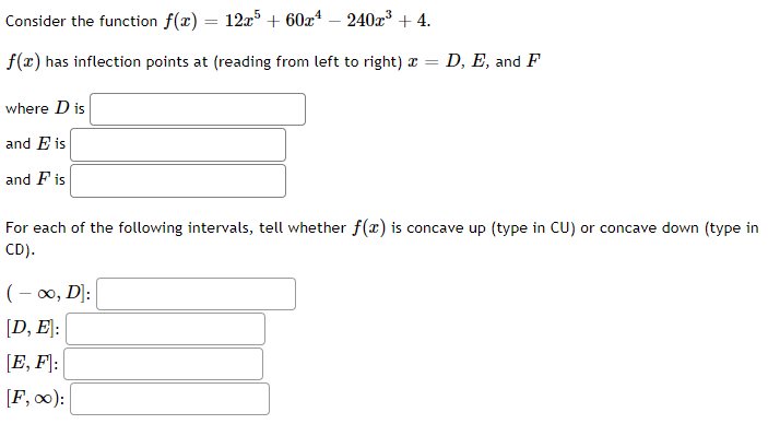 Consider the function f(x) = 12x5 + 60x¹ - 240x³+4.
f(x) has inflection points at (reading from left to right) = D, E, and F
where D is
and E is
and Fis
For each of the following intervals, tell whether f(x) is concave up (type in CU) or concave down (type in
CD).
(-∞, D]:
[D, E]:
[E, F]:
[F,00):