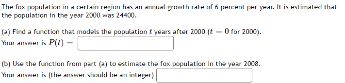 The fox population in a certain region has an annual growth rate of 6 percent per year. It is estimated that
the population in the year 2000 was 24400.
(a) Find a function that models the population t years after 2000 (t = 0 for 2000).
Your answer is P(t) =
(b) Use the function from part (a) to estimate the fox population in the year 2008.
Your answer is (the answer should be an integer)
