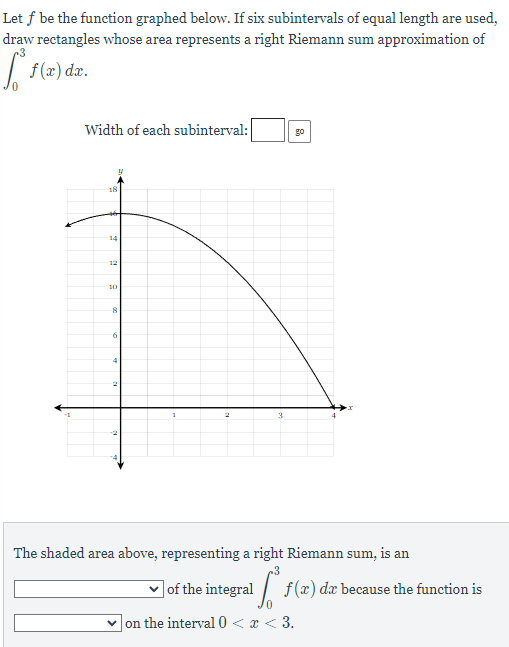 Let f be the function graphed below. If six subintervals of equal length are used,
draw rectangles whose area represents a right Riemann sum approximation of
[ƒ(x) dx.
Width of each subinterval:
18
y
14
12
10
8
6
4
2
3
go
The shaded area above, representing a right Riemann sum, is an
.3
✓of the integral f(a) da because the function is
on the interval 0 < x < 3.