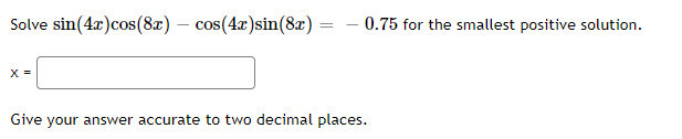 Solve sin(4x)cos(82) – cos(4x)sin(8x)
– 0.75 for the smallest positive solution.
X =
Give your answer accurate to two decimal places.
