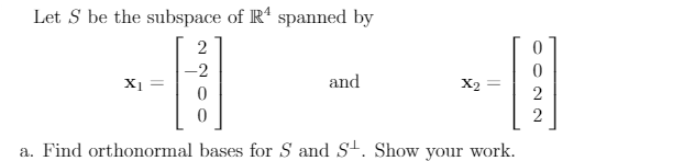 Let S be the subspace of R4 spanned by
2
-2
X1
0
0
and
X2
2
2
a. Find orthonormal bases for S and S. Show your work.