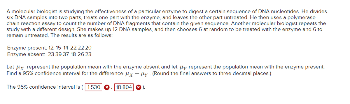 A molecular biologist is studying the effectiveness of a particular enzyme to digest a certain sequence of DNA nucleotides. He divides
six DNA samples into two parts, treats one part with the enzyme, and leaves the other part untreated. He then uses a polymerase
chain reaction assay to count the number of DNA fragments that contain the given sequence. Another molecular biologist repeats the
study with a different design. She makes up 12 DNA samples, and then chooses 6 at random to be treated with the enzyme and 6 to
remain untreated. The results are as follows:
Enzyme present: 12 15 14 22 22 20
Enzyme absent: 23 39 37 18 26 23
Let μx represent the population mean with the enzyme absent and let μy represent the population mean with the enzyme present.
Find a 95% confidence interval for the difference μx - μy (Round the final answers to three decimal places.)
The 95% confidence interval is ( 1.530
18.804 ).