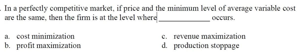 In a perfectly competitive market, if price and the minimum level of average variable cost
are the same, then the firm is at the level where
occurs.
cost minimization
с.
revenue maximization
а.
b. profit maximization
d. production stoppage
