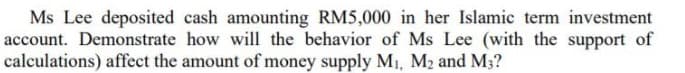 Ms Lee deposited cash amounting RM5,000 in her Islamic term investment
account. Demonstrate how will the behavior of Ms Lee (with the support of
calculations) affect the amount of money supply MI, M2 and M3?
