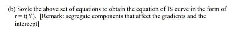 (b) Sovle the above set of equations to obtain the equation of IS curve in the form of
r = f(Y). [Remark: segregate components that affect the gradients and the
intercept]
