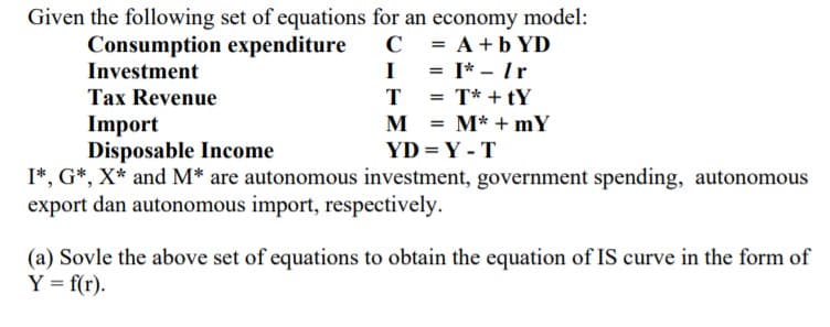 Given the following set of equations for an economy model:
Consumption expenditure
Investment
C = A+b YD
I = I* - Ir
|
Tax Revenue
T
T* + tY
Import
Disposable Income
I*, G*, X* and M* are autonomous investment, government spending, autonomous
export dan autonomous import, respectively.
M
M* + mY
YD = Y - T
(a) Sovle the above set of equations to obtain the equation of IS curve in the form of
Y = f(r).
