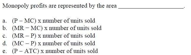 Monopoly profits are represented by the area
a. (P – MC) x number of units sold
b. (MR – MC) x number of units sold
c. (MR – P) x number of units sold
d. (MC – P) x number of units sold
(P - ATC) x number of units sold
