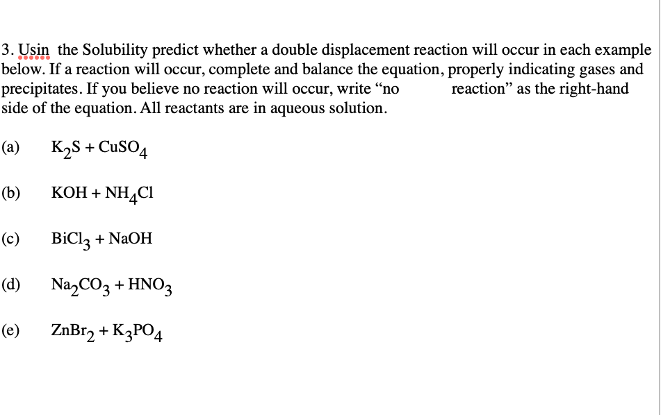 3. Usin the Solubility predict whether a double displacement reaction will occur in each example
below. If a reaction will occur, complete and balance the equation, properly indicating gases and
precipitates. If you believe no reaction will occur, write "no
side of the equation. All reactants are in aqueous solution.
reaction" as the right-hand
(а)
K2S + CuSO4
(b)
КОН + NH4CI
(c)
BiCl, + NaOH
(d)
NazCO3 + HNO3
(e)
ZnBr, + K3PO4
