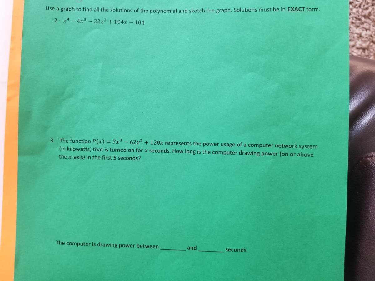 Use a graph to find all the solutions of the polynomial and sketch the graph. Solutions must be in EXACT form.
2. x-4x3 - 22x2 + 104x - 104
3. The function P(x) = 7x³ – 62x2 + 120x represents the power usage of a computer network system
(in kilowatts) that is turned on for x seconds. How long is the computer drawing power (on or above
the x-axis) in the first 5 seconds?
The computer is drawing power between
and
seconds.
