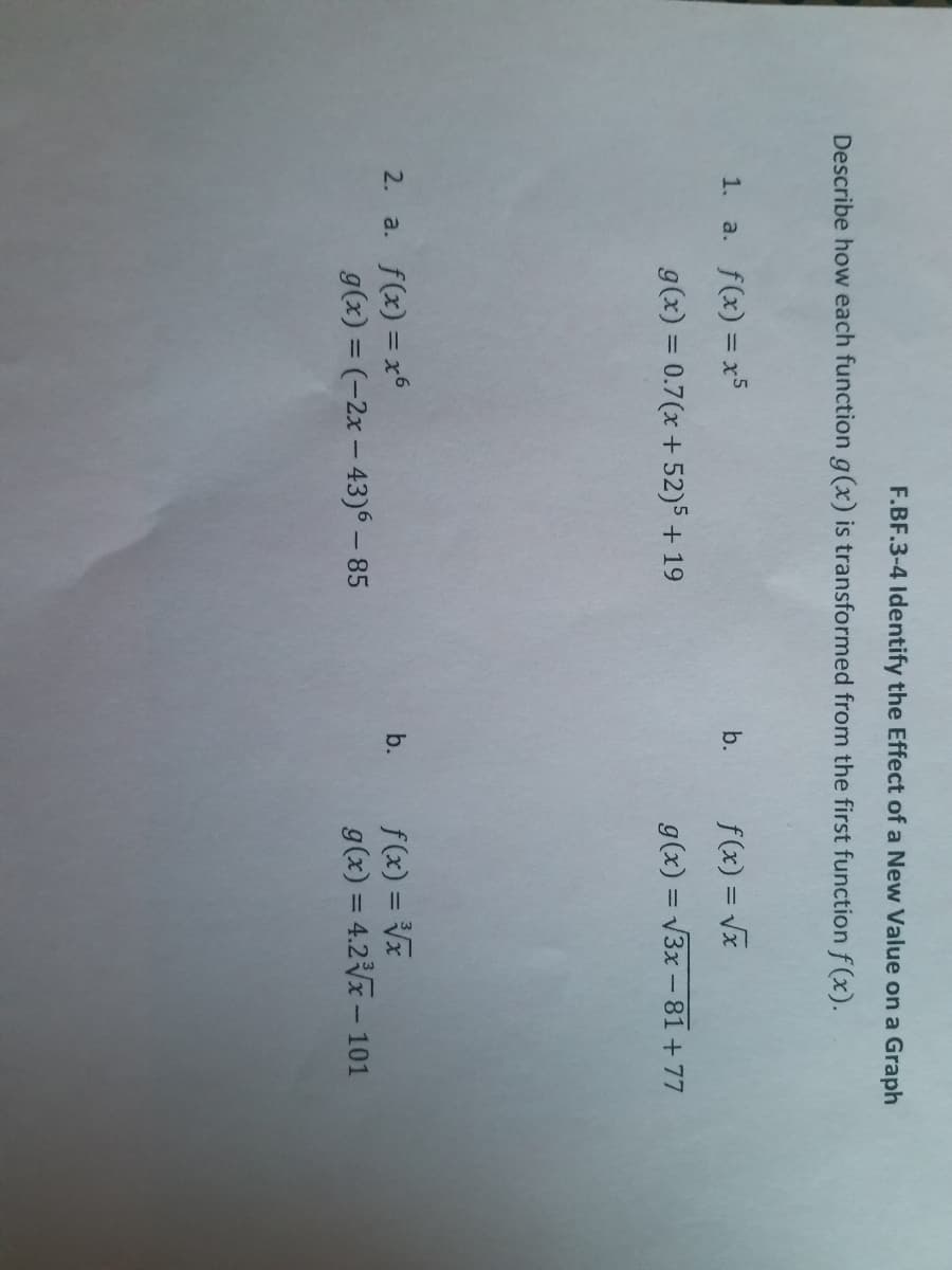 F.BF.3-4 Identify the Effect of a New Value on a Graph
Describe how each function g(x) is transformed from the first function f (x).
1. a. f(x) = x5
f(x) = Vx
b.
g(x) = 0.7(x + 52)5 + 19
g(x) = V3x - 81 + 77
2. a. f(x) = x6
f(x) = V
g(x) = 4.2x– 101
b.
g(x) = (-2x – 43)6 – 85
