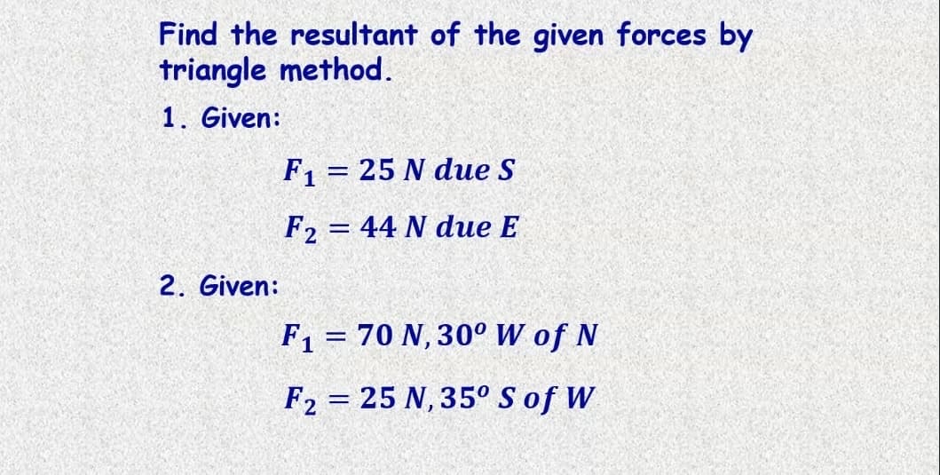 Find the resultant of the given forces by
triangle method.
1. Given:
F1 = 25 N due S
%3D
F2 = 44 N due E
2. Given:
F1 = 70 N, 30° W of N
F2 = 25 N, 35° S of W
