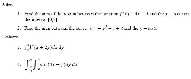 Solve.
1. Find the area of the region between the function f (x) = 4x + 1 and the x – axis on
the interval [0,3].
%3D
2. Find the area between the curve x=- y? +y+ 2 and the y – axis.
Evaluate.
3. S(*+ 2y)dx dy
4.
sin (4x – y)dy dx
