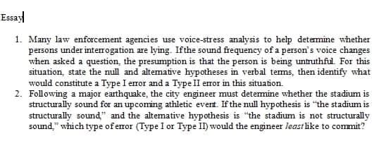 Essay
1. Many law enforcement agencies use voice-stress analysis to help detemine whether
persons under interrogation are lying. Ifthe sound frequency of a person's voice changes
when asked a question, the presumption is that the person is being untruthful. For this
situation, state the null and altemative hypotheses in verbal tems, then identify what
would constitute a Type I eror and a Type II error in this situation.
2. Following a major earthquake, the city engineer must detemine whether the stadium is
structurally sound for an upcoming athletic event. If the null hypothesis is "the stadium is
structurally sound" and the altemative hypothesis is the stadium is not structurally
sound," which type of error (Type I or Type II) would the engineer least like to commit?
