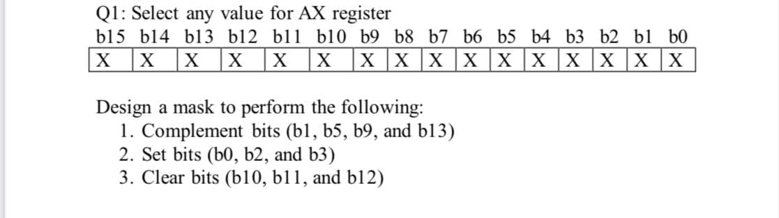 Q1: Select any value for AX register
b15 b14 bl3 b12 bl1 b10 b9 b8 b7 b6 b5 b4 b3 b2 bl b0
|X X |X |X
|X X X |X X X |X |x |X |X
Design a mask to perform the following:
1. Complement bits (bl, b5, b9, and b13)
2. Set bits (b0, b2, and b3)
3. Clear bits (b10, b11, and bl12)
