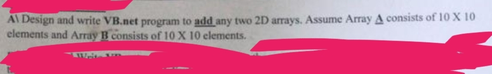 A\ Design and write VB.net program to add any two 2D arrays. Assume Array A consists of 10 X 10
elements and Array B consists of 10 X 10 elements.