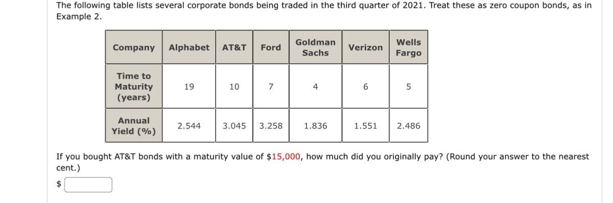 The following table lists several corporate bonds being traded in the third quarter of 2021. Treat these as zero coupon bonds, as in
Example 2.
Company Alphabet AT&T Ford
Time to
Maturity
(years)
Annual
Yield (%)
19
2.544
10
7
3.045 3.258
Goldman
Sachs
4
1.836
Verizon
6
1.551
Wells
Fargo
5
2.486
If you bought AT&T bonds with a maturity value of $15,000, how much did you originally pay? (Round your answer to the nearest
cent.)
$