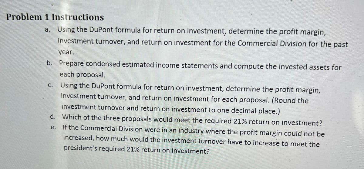 Problem 1 Instructions
a. Using the DuPont formula for return on investment, determine the profit margin,
investment turnover, and return on investment for the Commercial Division for the past
year.
b. Prepare condensed estimated income statements and compute the invested assets for
each proposal.
c. Using the DuPont formula for return on investment, determine the profit margin,
investment turnover, and return on investment for each proposal. (Round the
investment turnover and return on investment to one decimal place.)
e.
d. Which of the three proposals would meet the required 21% return on investment?
If the Commercial Division were in an industry where the profit margin could not be
increased, how much would the investment turnover have to increase to meet the
president's required 21% return on investment?