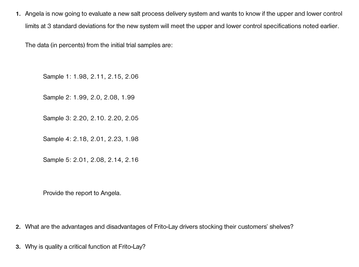 1. Angela is now going to evaluate a new salt process delivery system and wants to know if the upper and lower control
limits at 3 standard deviations for the new system will meet the upper and lower control specifications noted earlier.
The data (in percents) from the initial trial samples are:
Sample 1: 1.98, 2.11, 2.15, 2.06
Sample 2: 1.99, 2.0, 2.08, 1.99
Sample 3: 2.20, 2.10. 2.20, 2.05
Sample 4: 2.18, 2.01, 2.23, 1.98
Sample 5: 2.01, 2.08, 2.14, 2.16
Provide the report to Angela.
2. What are the advantages and disadvantages of Frito-Lay drivers stocking their customers' shelves?
3. Why is quality a critical function at Frito-Lay?