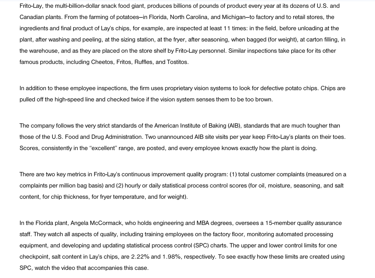 Frito-Lay, the multi-billion-dollar snack food giant, produces billions of pounds of product every year at its dozens of U.S. and
Canadian plants. From the farming of potatoes-in Florida, North Carolina, and Michigan-to factory and to retail stores, the
ingredients and final product of Lay's chips, for example, are inspected at least 11 times: in the field, before unloading at the
plant, after washing and peeling, at the sizing station, at the fryer, after seasoning, when bagged (for weight), at carton filling, in
the warehouse, and as they are placed on the store shelf by Frito-Lay personnel. Similar inspections take place for its other
famous products, including Cheetos, Fritos, Ruffles, and Tostitos.
In addition to these employee inspections, the firm uses proprietary vision systems to look for defective potato chips. Chips are
pulled off the high-speed line and checked twice if the vision system senses them to be too brown.
The company follows the very strict standards of the American Institute of Baking (AIB), standards that are much tougher than
those of the U.S. Food and Drug Administration. Two unannounced AIB site visits per year keep Frito-Lay's plants on their toes.
Scores, consistently in the "excellent" range, are posted, and every employee knows exactly how the plant is doing.
There are two key metrics in Frito-Lay's continuous improvement quality program: (1) total customer complaints (measured on a
complaints per million bag basis) and (2) hourly or daily statistical process control scores (for oil, moisture, seasoning, and salt
content, for chip thickness, for fryer temperature, and for weight).
In the Florida plant, Angela McCormack, who holds engineering and MBA degrees, oversees a 15-member quality assurance
staff. They watch all aspects of quality, including training employees on the factory floor, monitoring automated processing
equipment, and developing and updating statistical process control (SPC) charts. The upper and lower control limits for one
checkpoint, salt content in Lay's chips, are 2.22% and 1.98%, respectively. To see exactly how these limits are created using
SPC, watch the video that accompanies this case.