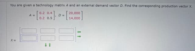 You are given a technology matrix A and an external demand vector D. Find the corresponding production vector X.
A
= [0.2 0.3] = [3
20,000
D
14,000
x=
↓1