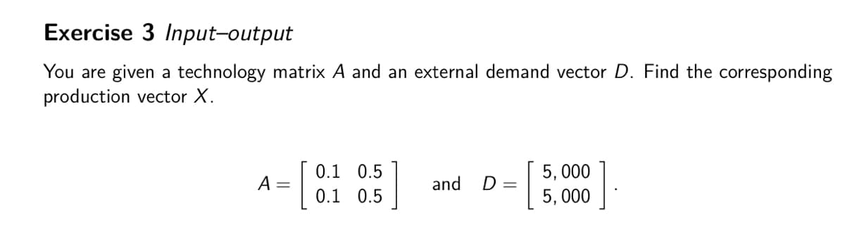 Exercise 3 Input-output
You are given a technology matrix A and an external demand vector D. Find the corresponding
production vector X.
A =
0.1 0.5
0.1 0.5
5,000
and
D =
5,000