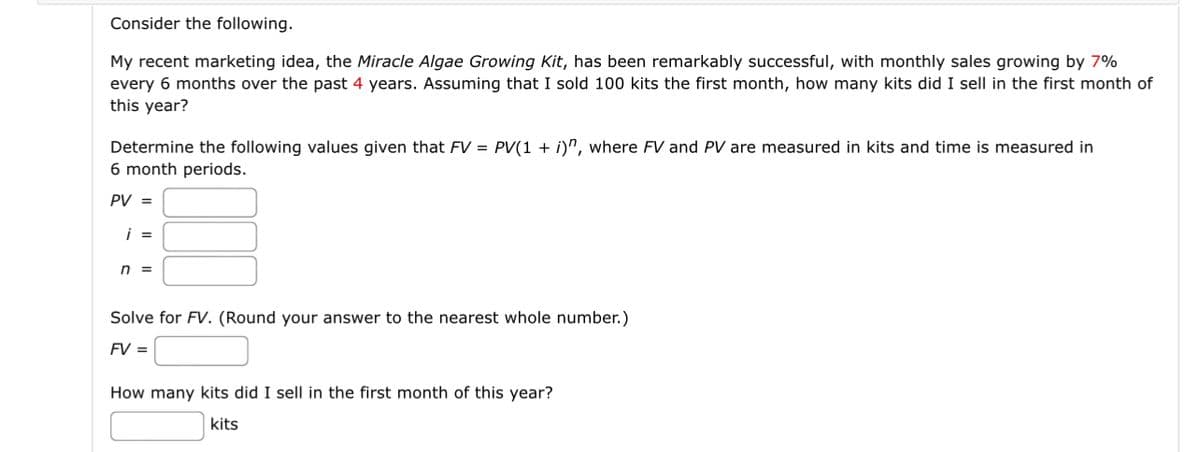 Consider the following.
My recent marketing idea, the Miracle Algae Growing Kit, has been remarkably successful, with monthly sales growing by 7%
every 6 months over the past 4 years. Assuming that I sold 100 kits the first month, how many kits did I sell in the first month of
this year?
Determine the following values given that FV = PV(1 + i)", where FV and PV are measured in kits and time is measured in
6 month periods.
PV =
i =
n =
Solve for FV. (Round your answer to the nearest whole number.)
FV =
How many kits did I sell in the first month of this year?
kits