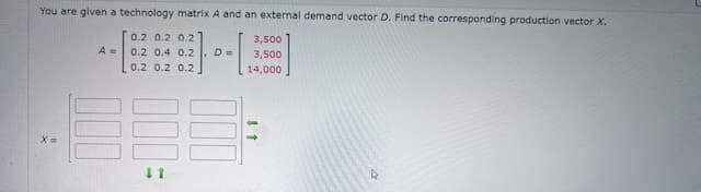 You are given a technology matrix A and an external demand vector D. Find the corresponding production vector X.
X=
0.2 0.2 0.2
3,500
Am
0.2 0.4 0.2, D=
3,500
0.2 0.2 0.2
14,000
11