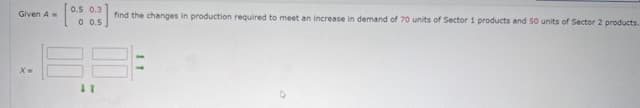 Given A
0.5 0.3
0 0.5
find the changes in production required to meet an increase in demand of 70 units of Sector 1 products and 50 units of Sector 2 products.
x=
41