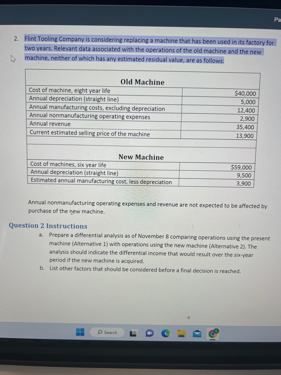 2. Flint Tooling Company is considering replacing a machine that has been used in its factory for
two years. Relevant data associated with the operations of the old machine and the new
machine, neither of which has any estimated residual value, are as follows:
Cost of machine, eight year life
Annual depreciation (straight line)
Annual manufacturing costs, excluding depreciation
Annual nonmanufacturing operating expenses
Annual revenue
Current estimated selling price of the machine
Old Machine
Cost of machines, six year life
Annual depreciation (straight line)
Estimated annual manufacturing cost, less depreciation
Question 2 Instructions
New Machine
O Search
$40,000
5,000
12,400
2,900
35,400
13,900
Annual nonmanufacturing operating expenses and revenue are not expected to be affected by
purchase of the new machine.
$59,000
9,500
3,900
a. Prepare a differential analysis as of November 8 comparing operations using the present
machine (Alternative 1) with operations using the new machine (Alternative 2). The
analysis should indicate the differential income that would result over the six-year
period if the new machine is acquired.
b. List other factors that should be considered before a final decision is reached.
Pa