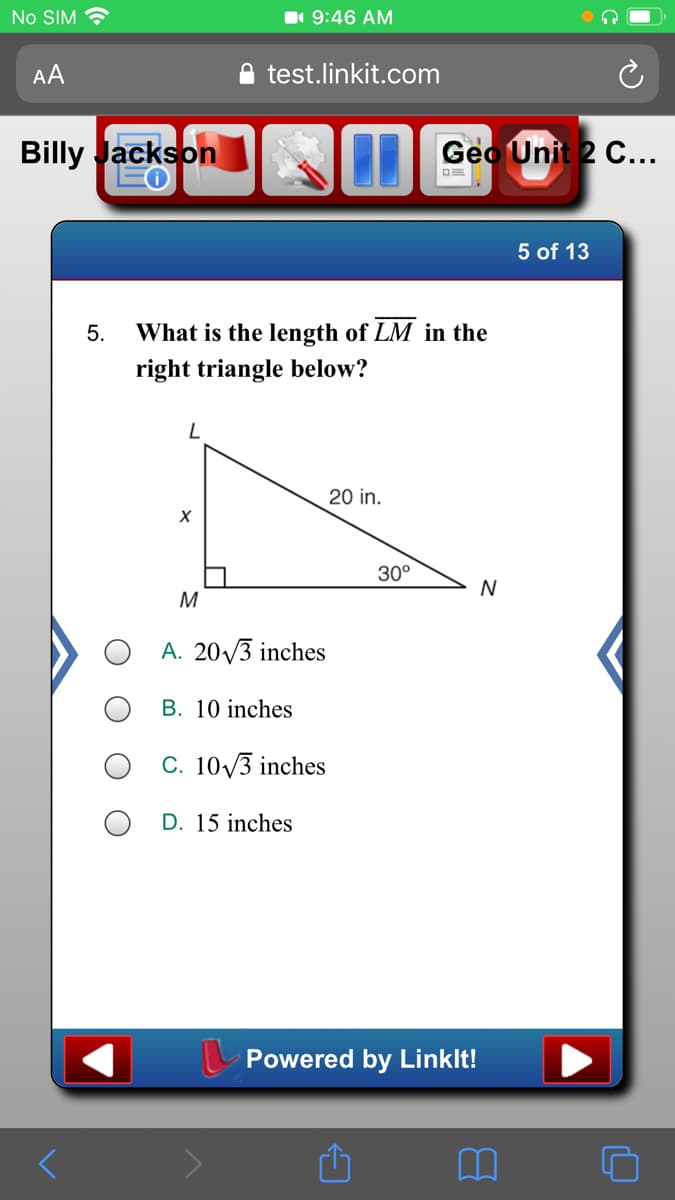 No SIM
1 9:46 AM
AA
test.linkit.com
Billy Jackson
Geo Unit 2 C...
5 of 13
5.
What is the length of LM in the
right triangle below?
20 in.
30°
N
M
A. 20/3 inches
B. 10 inches
C. 10/3 inches
O D. 15 inches
L Powered by Linklt!
