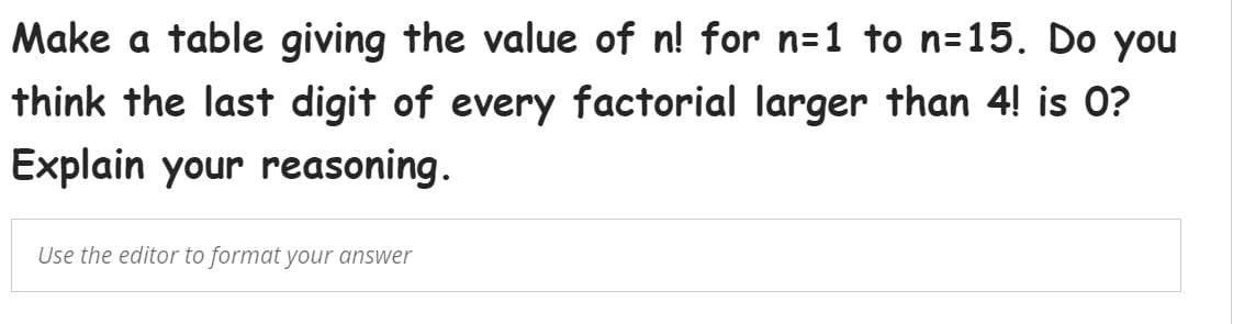 Make a table giving the value of n! for n=1 to n=15. Do you
think the last digit of every factorial larger than 4! is 0?
Explain your reasoning.
Use the editor to format your answer
