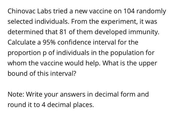 Chinovac Labs tried a new vaccine on 104 randomly
selected individuals. From the experiment, it was
determined that 81 of them developed immunity.
Calculate a 95% confidence interval for the
proportion p of individuals in the population for
whom the vaccine would help. What is the upper
bound of this interval?
Note: Write your answers in decimal form and
round it to 4 decimal places.
