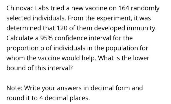 Chinovac Labs tried a new vaccine on 164 randomly
selected individuals. From the experiment, it was
determined that 120 of them developed immunity.
Calculate a 95% confidence interval for the
proportion p of individuals in the population for
whom the vaccine would help. What is the lower
bound of this interval?
Note: Write your answers in decimal form and
round it to 4 decimal places.
