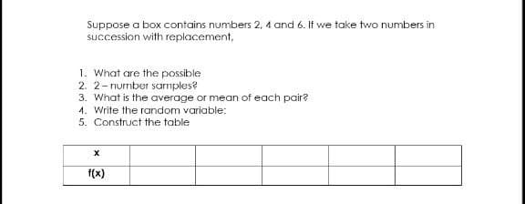 Suppose a box contains numbers 2, 4 and 6. If we take two numbers in
succession with replacement,
1. What are the possible
2. 2-number sarmples?
3. What is the average or mean of each pair?
4. Write the random variable:
5. Construct the table
f(x)
