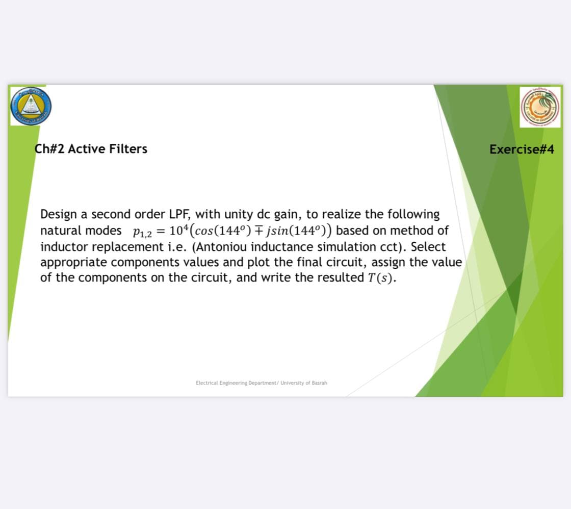 Ch#2 Active Filters
Exercise#4
Design a second order LPF, with unity dc gain, to realize the following
natural modes P1,2 =
10*(cos(144°) + jsin(144°)) based on method of
inductor replacement i.e. (Antoniou inductance simulation cct). Select
appropriate components values and plot the final circuit, assign the value
of the components on the circuit, and write the resulted T(s).
Electrical Engineering Department/ University of Basrah
