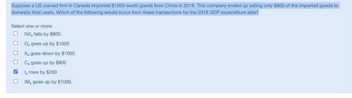 Suppose a US-owned firm in Canada imported $1000 worth goods from China in 2018. This company ended up selling only $800 of the imported goads to
domestic final users. Which of the following would occur from these transactions for the 2018 GDP expenditure side??
Select one or more:
O NX, falls by $800.
O G, goes up by $1000
O X, goes down by $1000
O C, goes up by $800
O rises by $200
IM, goes up by $1000.
