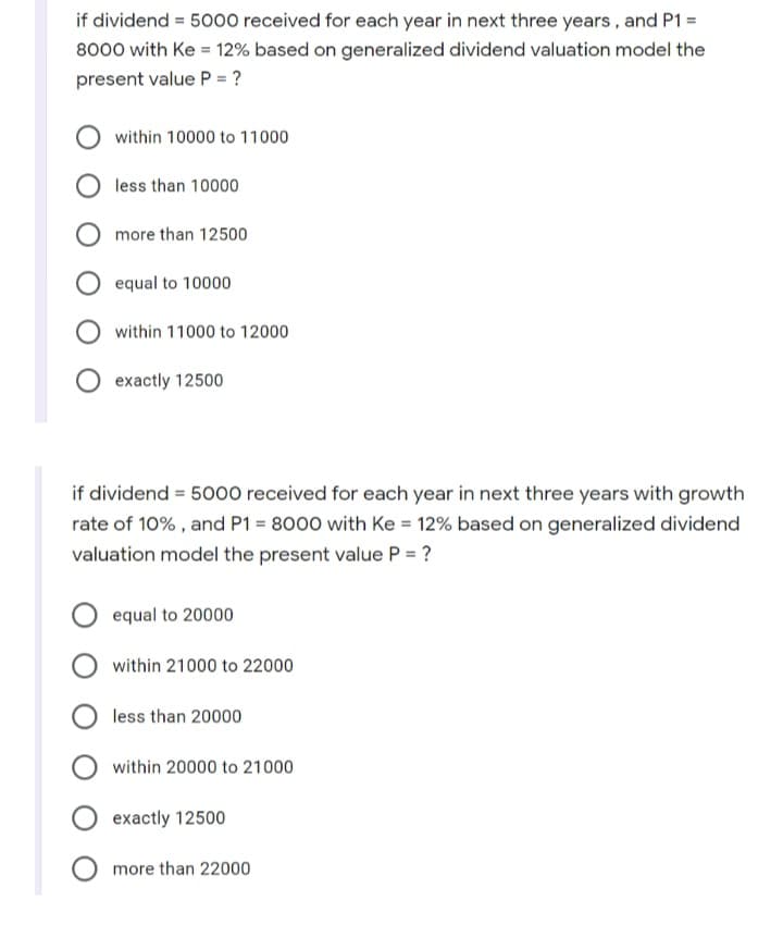 if dividend = 5000 received for each year in next three years, and P1 =
8000 with Ke = 12% based on generalized dividend valuation model the
present value P = ?
within 10000 to 11000
less than 10000
more than 12500
equal to 10000
within 11000 to 12000
exactly 12500
if dividend = 5000 received for each year in next three years with growth
rate of 10% , and P1 = 8000 with Ke = 12% based on generalized dividend
valuation model the present value P = ?
equal to 20000
within 21000 to 22000
less than 20000
within 20000 to 21000
exactly 12500
more than 22000
