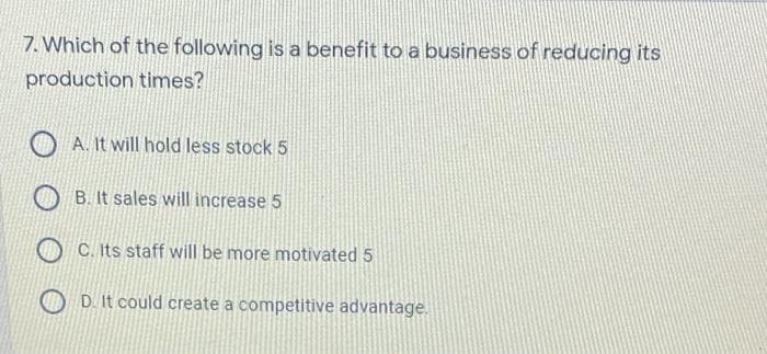 7. Which of the following is a benefit to a business of reducing its
production times?
A. It will hold less stock 5
B. It sales will increase 5
C. Its staff will be more motivated 5
D. It could create a competitive advantage.
