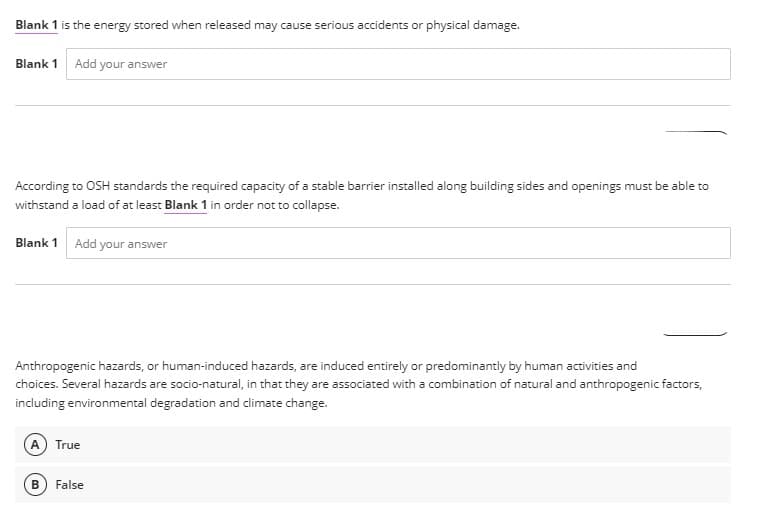 Blank 1 is the energy stored when released may cause serious accidents or physical damage.
Blank 1 Add your answer
According to OSH standards the required capacity of a stable barrier installed along building sides and openings must be able to
withstand a load of at least Blank 1 in order not to collapse.
Blank 1
Add your answer
Anthropogenic hazards, or human-induced hazards, are induced entirely or predominantly by human activities and
choices. Several hazards are socio-natural, in that they are associated with a combination of natural and anthropogenic factors,
including environmental degradation and climate change.
True
False
