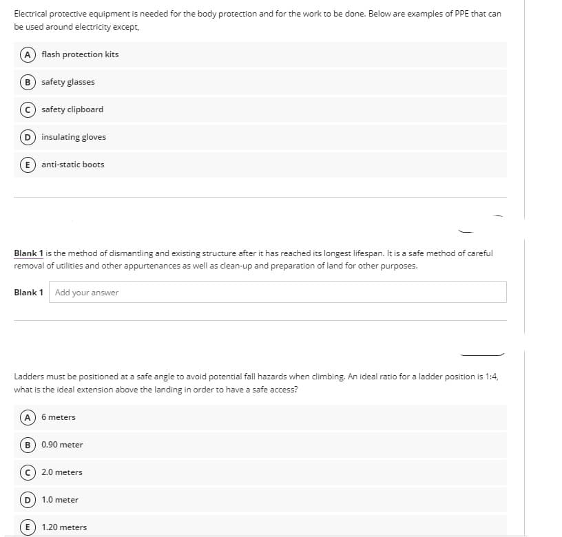 Electrical protective equipment is needed for the body protection and for the work to be done. Below are examples of PPE that can
be used around electricity except,
flash protection kits
safety glasses
safety clipboard
insulating gloves
E anti-static boots
Blank 1 is the method of dismantling and existing structure after it has reached its longest lifespan. It is a safe method of careful
removal of utilities and other appurtenances as well as clean-up and preparation of land for other purposes.
Blank 1 Add your answer
Ladders must be positioned at a safe angle to avoid potential fall hazards when climbing. An ideal ratio for a ladder position is 1:4,
what is the ideal extension above the landing in order to have a safe access?
A) 6 meters
0.90 meter
2.0 meters
1.0 meter
E) 1.20 meters
