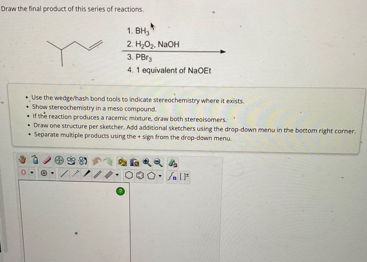 Draw the final product of this series of reactions.
1. BH3
2. H2O2, NaOH
3. PBг3
4. 1 equivalent of NaOEt
• Use the wedge/hash bond tools to indicate stereochemistry where it exists.
•Show stereochemistry in a meso compound.
•
If the reaction produces a racemic mixture, draw both stereoisomers.
• Draw one structure per sketcher. Add additional sketchers using the drop-down menu in the bottom right corner.
•
Separate multiple products using the + sign from the drop-down menu.
?
n