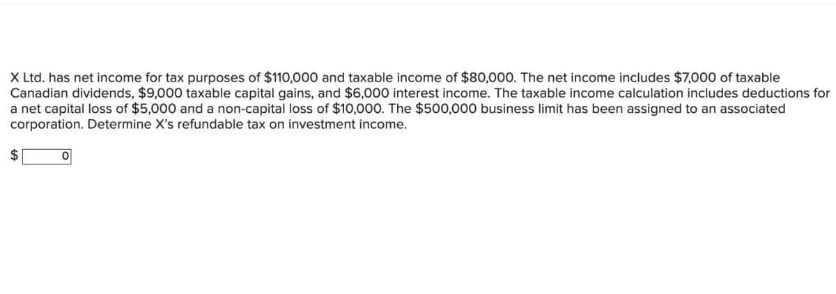 X Ltd. has net income for tax purposes of $110,000 and taxable income of $80,000. The net income includes $7,000 of taxable
Canadian dividends, $9,000 taxable capital gains, and $6,000 interest income. The taxable income calculation includes deductions for
a net capital loss of $5,000 and a non-capital loss of $10,000. The $500,000 business limit has been assigned to an associated
corporation. Determine X's refundable tax on investment income.
$
0