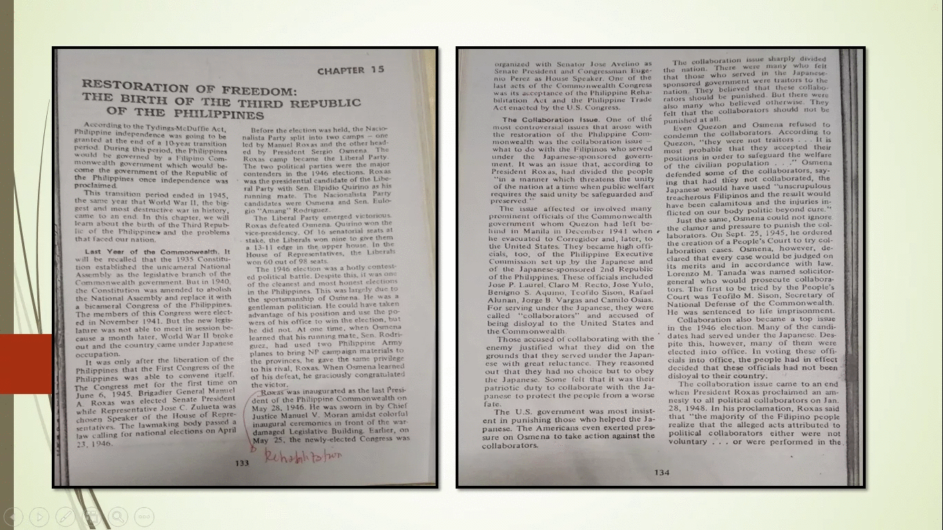 The collaboration issue sharply divided
the nation. There were many who felt
that those who served in the Japanese-
sponsored government were traitors to the
nation. They believed that these collabo-
rators should be punished. But there were
also many who believed otherwise. They
felt that the collaborators should not be
punished at all.
Even Quezon and OSsınena refused to
condemn the collaborators. According to
Quezon, "they were not traitors... It is
most probable that they accepted their
positions in order to safeguard the welfare
of the civilian population
defended some of the collaborators, say-
ing that had they not collaborated, the
Japanese would have used "unscrupulous
treacherous Filipinos and the resSult would
have been calamitous and the injuries in-
flicted on our body politic beyond cure.
Just the sanne, Osmena could not ignore
the clamor and pressure to punish the col-
la borators. On Sept. 25, 1945, he ordered
the creation of a People's Court to try col-
laboration cases. Osmena, however, de-
clared that every case would be judged on
its merits and in accordance with law.
Lorenzo M. Tanada was named solicitor-
general who would prosecute collabora-
tors. The first to be tried by the People's
Court was Teofilo M. Sison, Secretary of
National De fense of the Common we al th.
He was sentenced to life imprisonment.
Collaboration also became a top issue
in the 1946 election. Many of the candi-
dates had served under the Japanese. Des-
pite this, however, many of them were
elected into office. In voting these offi-
cials into office, the people had in effect
decided that these officials had not been
disloyal to their country.
The collaboration issue came to an end
when President Roxas proclaimed an am-
nesty to all political collaborators on Jan.
28, 1948. In his proclamation, Roxas said
that "the majority of the Filipino people
realize that the alleged acts attributed to
political collaborators either were not
voluntary... or were performed in the.
organized with Senator Jose Avelino as
Senate President and Congressman Euge-
nio Perez as House Speaker. One of the
last acts of the Commonwealth Congress
was its acceptance of the Philippine Reha-
bilitation Act and the Philippine Trade
Act enacted by the U.S. Congress.
CHAPTER 15
RESTORATION OF FREEDOM:
THE BIRTH OF THE THIRD REPUBLIC
OF THE PHILIPPINES
The Collaboration Issue. One of thé
According to the Tydings-McDuffie Act,
Phlippine independence was going to be
granted at the end of a 10 year transition
period. During this period, the Philippines
would be governed by a Filipino Com-
monwealth government which would be-
come the government of the Republic of
the Philippines once independence was
proclaimed
This transition period ended in 1945,
the same year that World War II, the big-
gest and most destructive war in history,
came to an end. In this chapter, we will
learn about the birth of the Third Repub-
lic of the Philippines and the problems
that faced our nation.
most controversial issues that arose with
Before the election was held, the Nacio
nalista Party split into two camps - one
led by Manuel Roxas and the other head-
ed by Pre sident Sergio Osmena The
Rox as camp became the Liberal Party.
The two political parties were the major
contenders in the 1946 elections. Roxas
was the presidential candidate of the Libe-
ral Party with Sen. Elpidio Quirino as his
ninning mate. The Nacionalista Party
candidates we re Osmena and Sen. Eulo-
gio "Amang"" Rodriguez.
The Liberal Party emerged victorious
Roxas defeated Osnena. Quirino won the
vice-presidency. Of 16 senatorial seats at
stake, the Liberals won nine to give them
a 13-11 edge in the upPper house. In the
House of Representatives, the Liberats
won 60 out of 98 seats.
The 1946 election was a hotly contest-
ed political battle. Despite this, it was one
of the cleanest and most honest elections
in the Philippines. This was largely due to
the sportsmanship of Osme na. He was a
gentleman politician. He could have taken
advantage of his position and use the po-
wers of his office to win the election, but
he did not. At one time, when Osmena
learned that his running mate, Sen. Rodri-
guez, had used two Philippine Army
planes to bring NP camp aign materials to
the provinces, he gave the same privilege
to his rival, Roxas. When Osmena learned
of his defeat, he graciously congratulated
the victor.
Roxas was inaugurated as the last Presi-
dent of the Philippine Commonwealth on
May 28, 1946. He was sworn in by Chief
Justice Manuel V. Moran amidst colorful
inaugural ceremonies in front of the war-
damaged Legislative Building. Earlier, on
May 25, the newly-elected Congress was
the restoration of the Philippine Com-
monwealth was the collaboration issue --
what to do with the Filipinos who served
under
the Japanese-sponsored govern-
." Osmena
ment. It was an issue that, according to
President Rox as, had divided the people
"in a manner which threatens the unity
of the nation at a time when public welfare
requires the said unity be safeguarded and
preserved."
The issue affected or involved many
prominent officials of the Commonweal th
government whom Quezon had left be-
hind in Manila in December 1941 when
he evacuated to Corregidor and, later, to
the United States. They became high offi-
cials, too, of the Philippine Executive
Commission set up by the Japanese and
of the Japanese-sponsored 2nd Republic
of the Philippines. These officials included
Jose P. Laurel, Claro M. Recto, Jose Yulo,
Benigno S. Aquino, Teofilo Sison, Rafael
Alunan, Jorge B. Vargas and Camilo Osias.
For serving under the Japanese, they were
called "collaborators" and accused of
being disloy al to the United States and
the Commonweal th.
Those accused of collaborating with the
enemy justified what they did on the
grounds that they served under the Japan-
ese with g reat reluctance. They reasoned
out that they had no choice but to obey
the Japane se. Some felt that it was their
patriotic du ty to collaborate with the Ja-
panese to protect the people from a worse
fate.
unity
Last Year of the Commonwealth. It
will be recalled that the 1935 Constitu-
tion established the unicameral National
Assembly as the legislative branch of the
Commonwe alth government. But in 1940.
the Constitution was amended to abolish
the National Assembly and replace it with
a bicameral Congress of the Philippines.
The members of this Congress were elect-
ed in November 1941. But the new legis-
latu re was not able to meet in session be-
cause a month later, World War I1 broke
out and the country came under Japanese
occupation.
It was only after the liberation of the
Philippines that the First Congress of the
Philippines was able to convene itself.
The Congress met for the first time on
June 6, 1945. Brigadier General Mamuel
A Roxas was elected Senate President
while Representative Jose C. Zulueta was
chosen Speaker of the House of Repre-
sentatives. The lawmaking body passed a
law calling for national elections on April
23, 1946.
The U.S. government was most insist-
ent in punishing those who helped the Ja-
panese. The Americans even exerted pres-
su re on Osme na to take action against the
collaborators.
133
134
