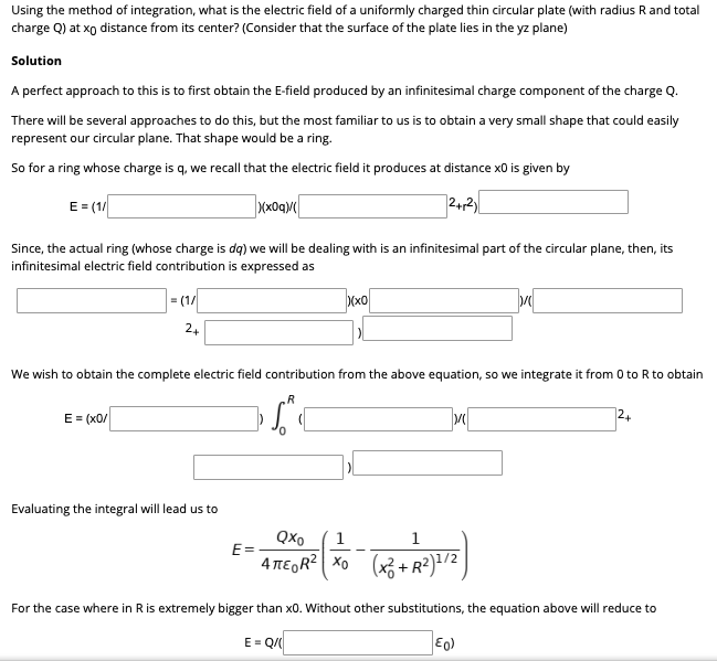 Using the method of integration, what is the electric field of a uniformly charged thin circular plate (with radius Rand total
charge Q) at xo distance from its center? (Consider that the surface of the plate lies in the yz plane)
Solution
A perfect approach to this is to first obtain the E-field produced by an infinitesimal charge component of the charge Q.
There will be several approaches to do this, but the most familiar to us is to obtain a very small shape that could easily
represent our circular plane. That shape would be a ring.
So for a ring whose charge is q, we recall that the electric field it produces at distance x0 is given by
E = (1
Since, the actual ring (whose charge is dq) we will be dealing with is an infinitesimal part of the circular plane, then, its
infinitesimal electric field contribution is expressed as
= (1/
D(x0
24
We wish to obtain the complete electric field contribution from the above equation, so we integrate it from 0 to R to obtain
.R
E = (x0/
24
Evaluating the integral will lead us to
QXo
1
1
E=
4 TE,R? Xo (x3 + R²)?/2
For the case where in Ris extremely bigger than x0. Without other substitutions, the equation above will reduce to
E = Q/
Eo)
