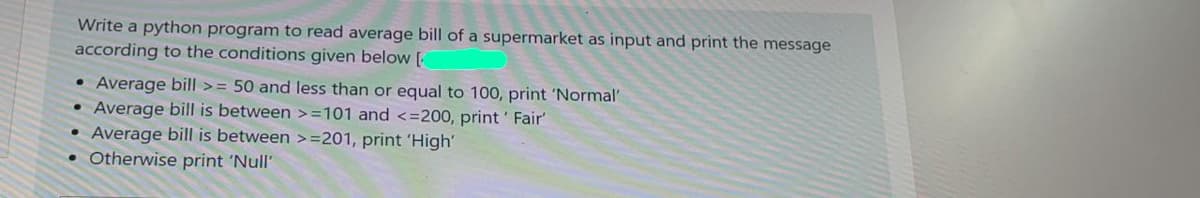 Write a python program to read average bill of a supermarket as input and print the message
according to the conditions given below [
• Average bill >= 50 and less than or equal to 100, print 'Normal'
Average bill is between >=101 and <=200, print' Fair
Average bill is between >=201, print 'High'
• Otherwise print 'Null'
