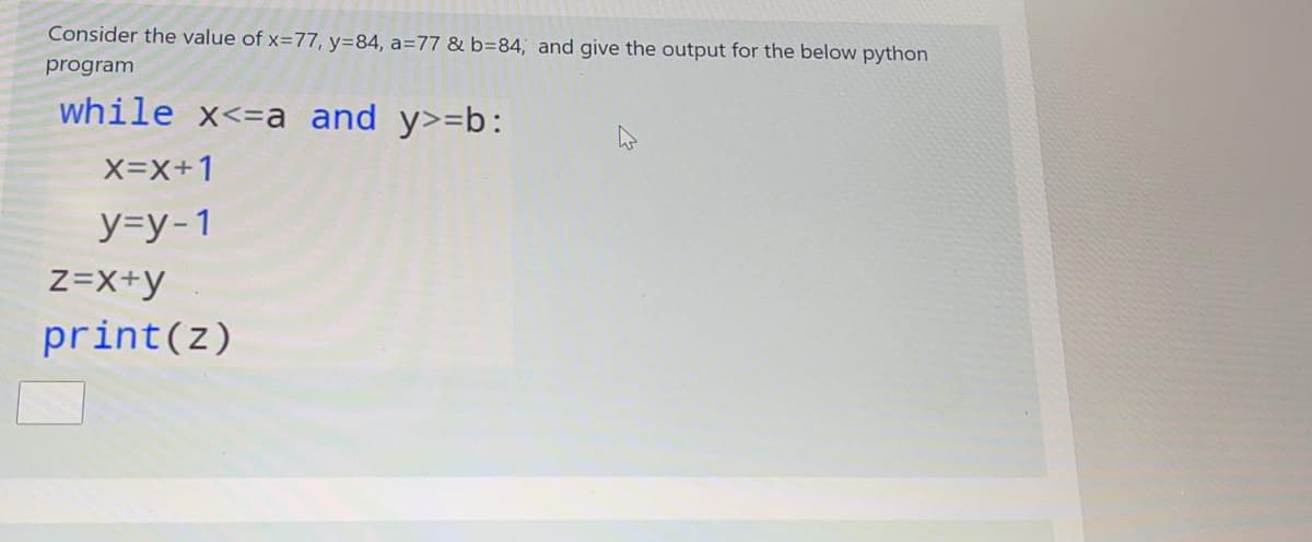 Consider the value of x=77, y=84, a=77 & b=84, and give the output for the below python
program
while x<=a and y>=b:
X=X+1
y=y-1
Z=X+y
print(z)
