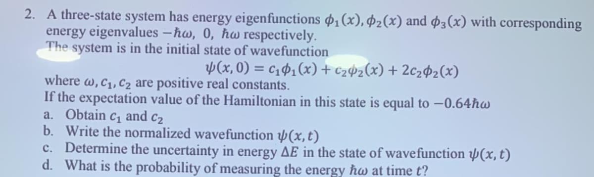 2. A three-state system has energy eigenfunctions $1(x), Þ2(x) and $3(x) with corresponding
energy eigenvalues -hw, 0, hw respectively.
The system is in the initial state of wavefunction
Þ(x, 0) = c1$1(x) + c2¢2(x) + 2c2$2(x)
where w, C1, C2 are positive real constants.
If the expectation value of the Hamiltonian in this state is equal to -0.64hw
a. Obtain c1 and c2
b. Write the normalized wavefunction (x, t)
c. Determine the uncertainty in energy AE in the state of wavefunction (x, t)
d. What is the probability of measuring the energy hw at time t?
