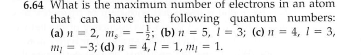 6.64 What is the maximum number of electrons in an atom
that can have the following quantum numbers:
(a) n = 2, mɛ = -;; (b) n = 5, 1 = 3; (c) n = 4, 1 = 3,
m¡ = -3; (d) n = 4,1 = 1, m = 1.
%3D
%3|
