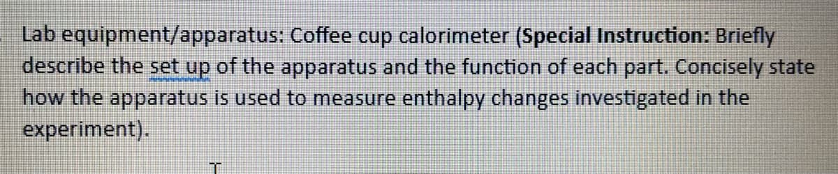 Lab equipment/apparatus: Coffee cup calorimeter (Special Instruction: Briefly
describe the set up of the apparatus and the function of each part. Concisely state
how the apparatus is used to measure enthalpy changes investigated in the
experiment).
