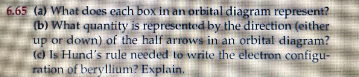 6.65 (a) What does each box in an orbital diagram represent?
(b) What quantity is represented by the direction (either
up or down) of the half arrows in an orbital diagram?
(c) Is Hund's rule needed to write the electron configu-
ration of beryllium? Explain.
